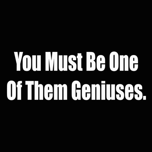 you must be one of thoes geniuses